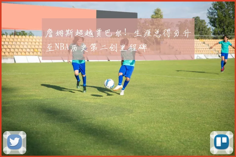 詹姆斯超越贾巴尔！生涯总得分升至NBA历史第二创里程碑