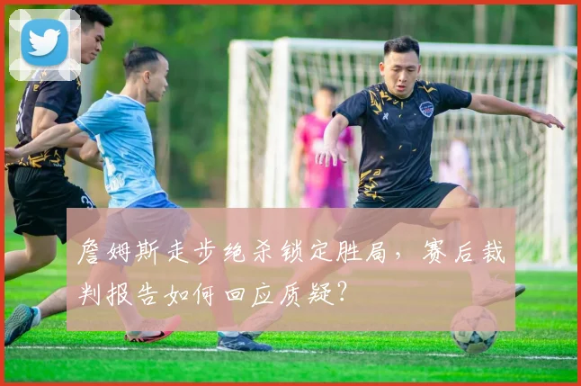 詹姆斯走步绝杀锁定胜局，赛后裁判报告如何回应质疑？