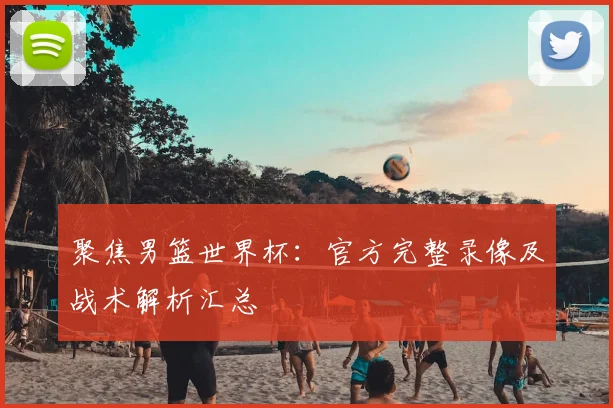 聚焦男篮世界杯：官方完整录像及战术解析汇总